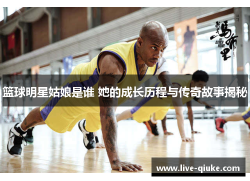 篮球明星姑娘是谁 她的成长历程与传奇故事揭秘