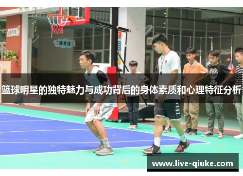 篮球明星的独特魅力与成功背后的身体素质和心理特征分析